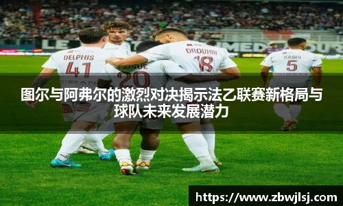 图尔与阿弗尔的激烈对决揭示法乙联赛新格局与球队未来发展潜力